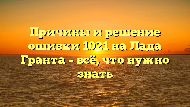 Причины и решение ошибки 1021 на Лада Гранта – всё, что нужно знать